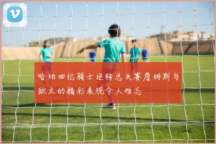 哈珀回忆骑士逆转总决赛詹姆斯与欧文的精彩表现令人难忘