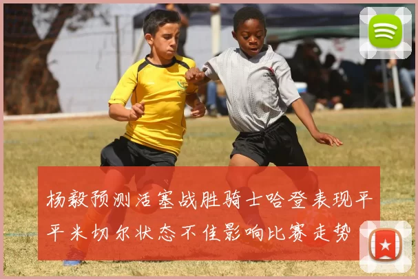 杨毅预测活塞战胜骑士哈登表现平平米切尔状态不佳影响比赛走势