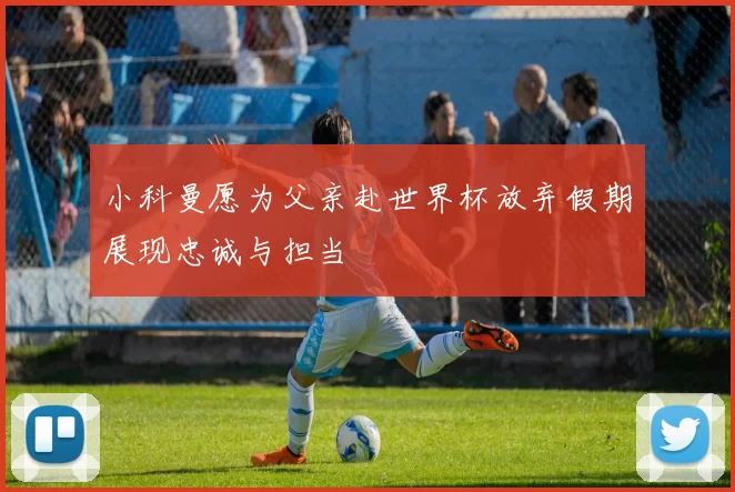 小科曼愿为父亲赴世界杯放弃假期展现忠诚与担当