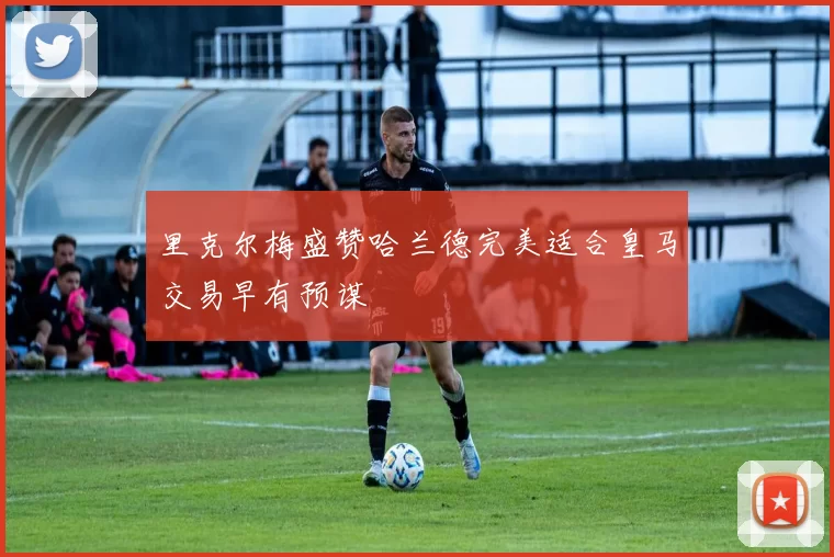 里克尔梅盛赞哈兰德完美适合皇马交易早有预谋