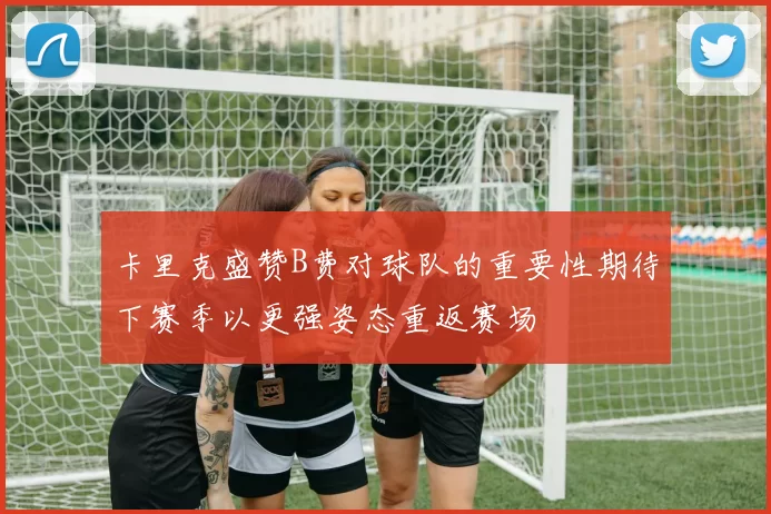 卡里克盛赞B费对球队的重要性期待下赛季以更强姿态重返赛场