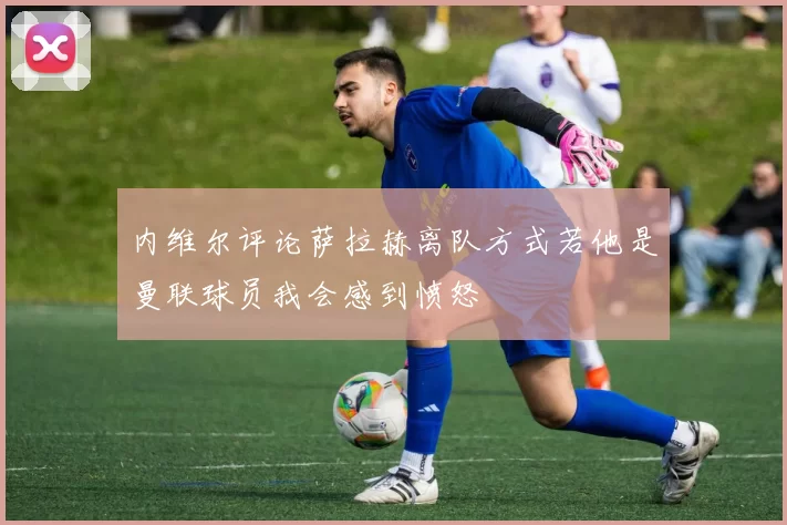 内维尔评论萨拉赫离队方式若他是曼联球员我会感到愤怒