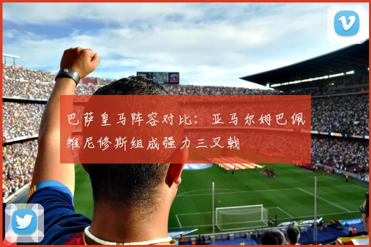 巴萨皇马阵容对比：亚马尔姆巴佩维尼修斯组成强力三叉戟