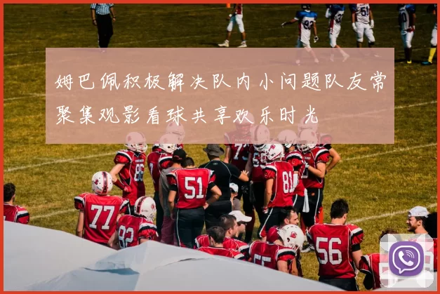 姆巴佩积极解决队内小问题队友常聚集观影看球共享欢乐时光