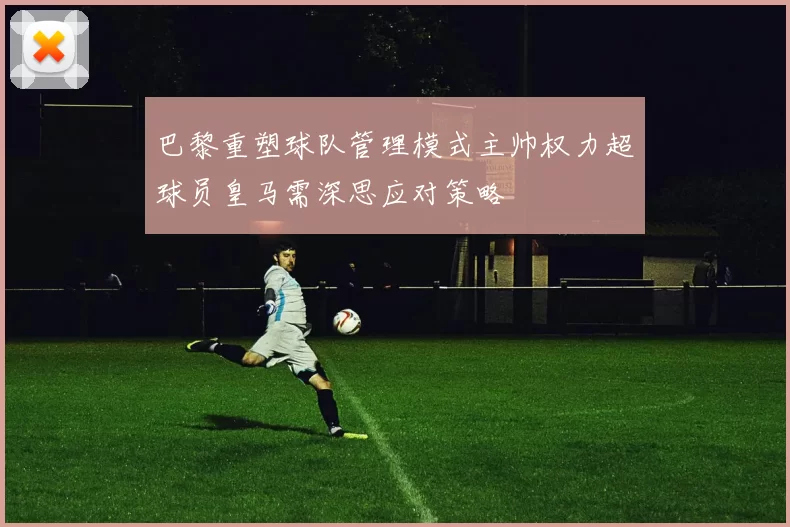 巴黎重塑球队管理模式主帅权力超球员皇马需深思应对策略