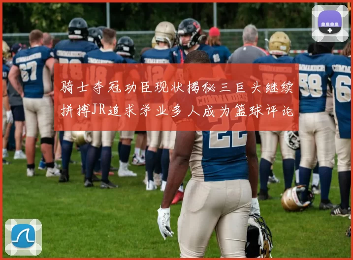 骑士夺冠功臣现状揭秘三巨头继续拼搏JR追求学业多人成为篮球评论员