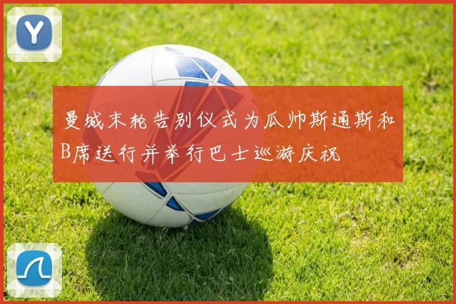 曼城末轮告别仪式为瓜帅斯通斯和B席送行并举行巴士巡游庆祝