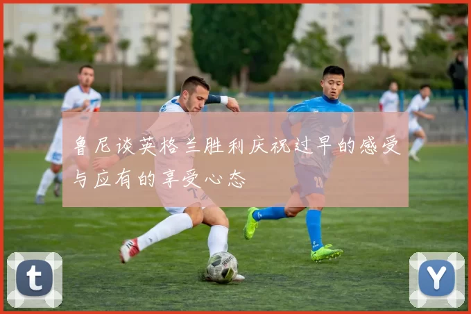 鲁尼谈英格兰胜利庆祝过早的感受与应有的享受心态