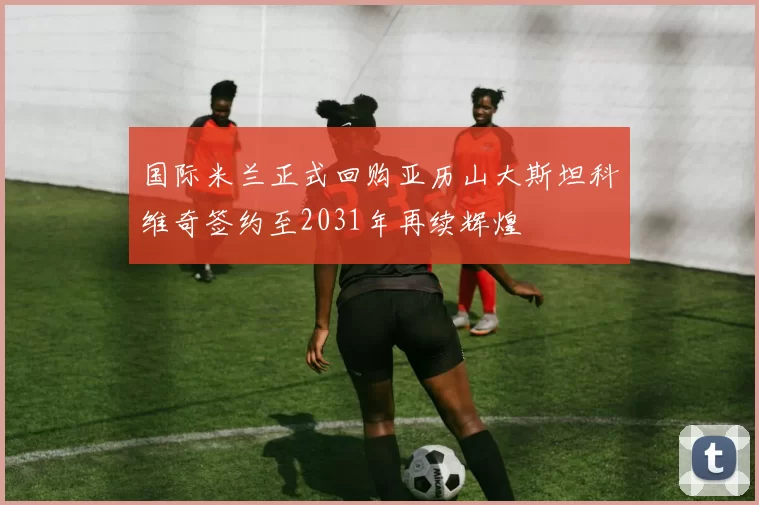 国际米兰正式回购亚历山大斯坦科维奇签约至2031年再续辉煌